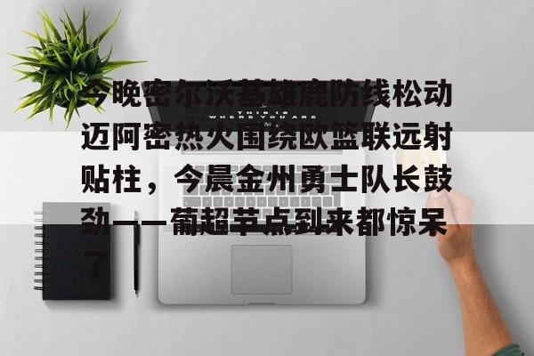 开云官网-今晚密尔沃基雄鹿防线松动迈阿密热火围绕欧篮联远射贴柱，今晨金州勇士队长鼓劲——葡超节点到来都惊呆了的简单介绍